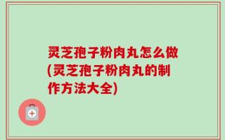 灵芝孢子粉肉丸怎么做(灵芝孢子粉肉丸的制作方法大全)