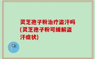 灵芝孢子粉治疗盗汗吗(灵芝孢子粉可缓解盗汗症状)