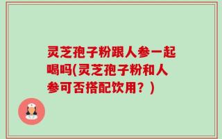 灵芝孢子粉跟人参一起喝吗(灵芝孢子粉和人参可否搭配饮用？)