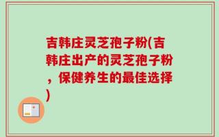 吉韩庄灵芝孢子粉(吉韩庄出产的灵芝孢子粉，保健养生的最佳选择)