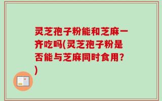 灵芝孢子粉能和芝麻一齐吃吗(灵芝孢子粉是否能与芝麻同时食用？)