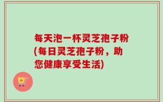 每天泡一杯灵芝孢子粉(每日灵芝孢子粉，助您健康享受生活)