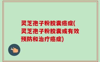 灵芝孢子粉胶囊癌症(灵芝孢子粉胶囊或有效预防和治疗癌症)