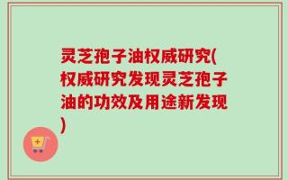 灵芝孢子油权威研究(权威研究发现灵芝孢子油的功效及用途新发现)