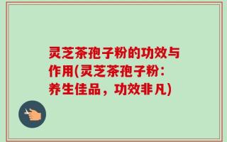 灵芝茶孢子粉的功效与作用(灵芝茶孢子粉：养生佳品，功效非凡)