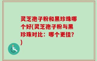 灵芝孢子粉和黑珍珠哪个好(灵芝孢子粉与黑珍珠对比：哪个更佳？)