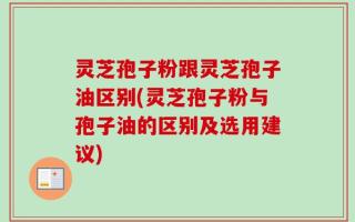 灵芝孢子粉跟灵芝孢子油区别(灵芝孢子粉与孢子油的区别及选用建议)