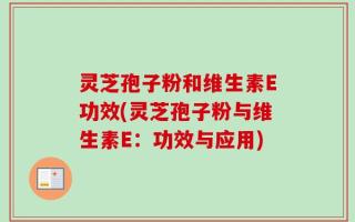 灵芝孢子粉和维生素E功效(灵芝孢子粉与维生素E：功效与应用)