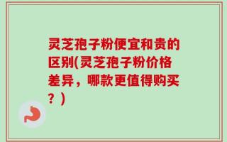 灵芝孢子粉便宜和贵的区别(灵芝孢子粉价格差异，哪款更值得购买？)