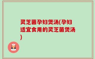 灵芝菌孕妇煲汤(孕妇适宜食用的灵芝菌煲汤)