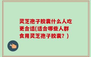 灵芝孢子胶囊什么人吃更合适(适合哪些人群食用灵芝孢子胶囊？)