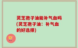 灵芝孢子油能补气血吗(灵芝孢子油：补气血的好选择)