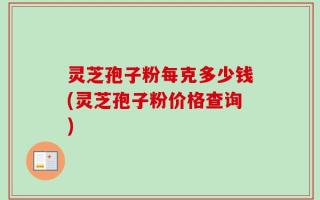 灵芝孢子粉每克多少钱(灵芝孢子粉价格查询)