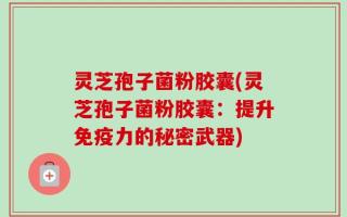 灵芝孢子菌粉胶囊(灵芝孢子菌粉胶囊：提升免疫力的秘密武器)