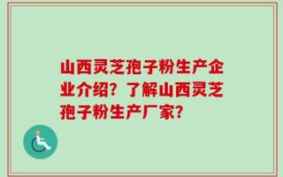 山西灵芝孢子粉生产企业介绍？了解山西灵芝孢子粉生产厂家？