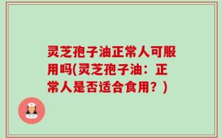 灵芝孢子油正常人可服用吗(灵芝孢子油：正常人是否适合食用？)