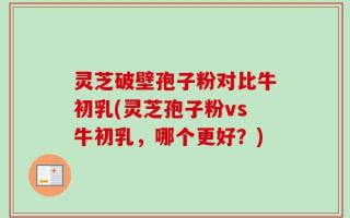 灵芝破壁孢子粉对比牛初乳(灵芝孢子粉vs牛初乳，哪个更好？)