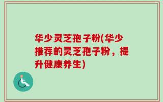 华少灵芝孢子粉(华少推荐的灵芝孢子粉，提升健康养生)