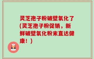 灵芝孢子粉破壁氧化了(灵芝孢子粉促销，新鲜破壁氧化粉末直达健康！)