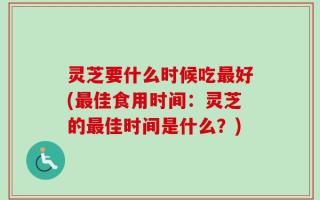 灵芝要什么时候吃最好(最佳食用时间：灵芝的最佳时间是什么？)