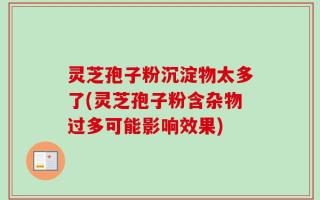 灵芝孢子粉沉淀物太多了(灵芝孢子粉含杂物过多可能影响效果)