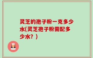 灵芝的孢子粉一克多少水(灵芝孢子粉需配多少水？)
