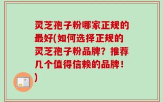 灵芝孢子粉哪家正规的最好(如何选择正规的灵芝孢子粉品牌？推荐几个值得信赖的品牌！)