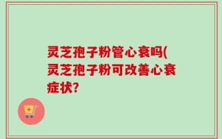 灵芝孢子粉管心衰吗(灵芝孢子粉可改善心衰症状？