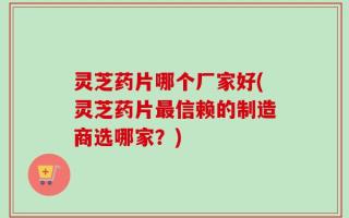 灵芝药片哪个厂家好(灵芝药片最信赖的制造商选哪家？)