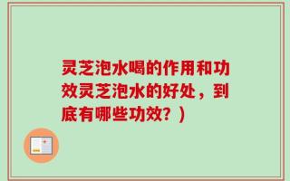 灵芝泡水喝的作用和功效灵芝泡水的好处，到底有哪些功效？)
