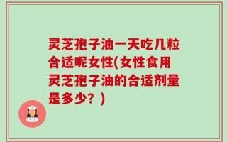 灵芝孢子油一天吃几粒合适呢女性(女性食用灵芝孢子油的合适剂量是多少？)