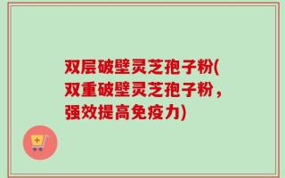 双层破壁灵芝孢子粉(双重破壁灵芝孢子粉，强效提高免疫力)