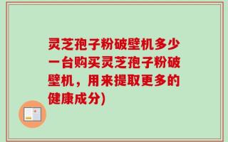 灵芝孢子粉破壁机多少一台购买灵芝孢子粉破壁机，用来提取更多的健康成分)