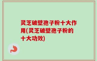 灵芝破壁孢子粉十大作用(灵芝破壁孢子粉的十大功效)