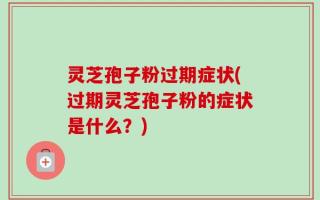 灵芝孢子粉过期症状(过期灵芝孢子粉的症状是什么？)