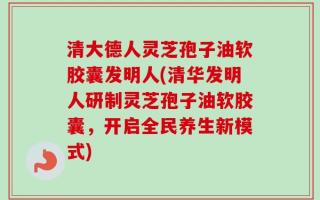 清大德人灵芝孢子油软胶囊发明人(清华发明人研制灵芝孢子油软胶囊，开启全民养生新模式)
