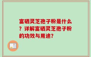 富硒灵芝孢子粉是什么？详解富硒灵芝孢子粉的功效与用途？
