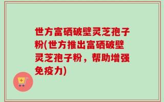 世方富硒破壁灵芝孢子粉(世方推出富硒破壁灵芝孢子粉，帮助增强免疫力)