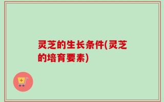 灵芝的生长条件(灵芝的培育要素)
