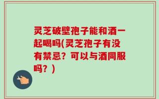 灵芝破壁孢子能和酒一起喝吗(灵芝孢子有没有禁忌？可以与酒同服吗？)
