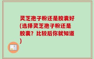 灵芝孢子粉还是胶囊好(选择灵芝孢子粉还是胶囊？比较后你就知道)