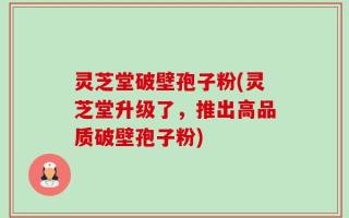 灵芝堂破壁孢子粉(灵芝堂升级了，推出高品质破壁孢子粉)