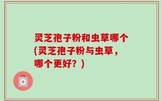 灵芝孢子粉和虫草哪个(灵芝孢子粉与虫草，哪个更好？)