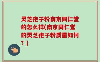 灵芝孢子粉南京同仁堂的怎么样(南京同仁堂的灵芝孢子粉质量如何？)