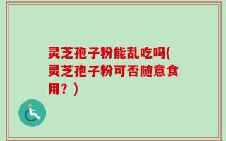 灵芝孢子粉能乱吃吗(灵芝孢子粉可否随意食用？)