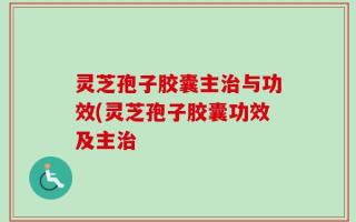 灵芝孢子胶囊主治与功效(灵芝孢子胶囊功效及主治