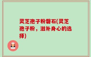 灵芝孢子粉磐石(灵芝孢子粉，滋补身心的选择)