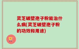 灵芝破壁孢子粉能治什么病(灵芝破壁孢子粉的功效和用途)