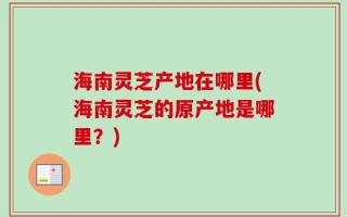 海南灵芝产地在哪里(海南灵芝的原产地是哪里？)