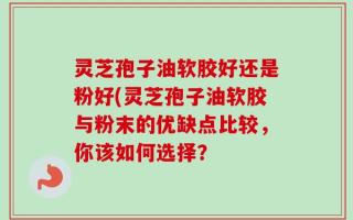 灵芝孢子油软胶好还是粉好(灵芝孢子油软胶与粉末的优缺点比较，你该如何选择？